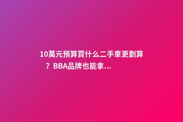 10萬元預算買什么二手車更劃算？BBA品牌也能拿下！